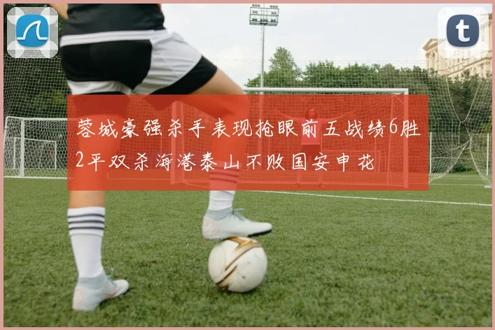 蓉城豪强杀手表现抢眼前五战绩6胜2平双杀海港泰山不败国安申花