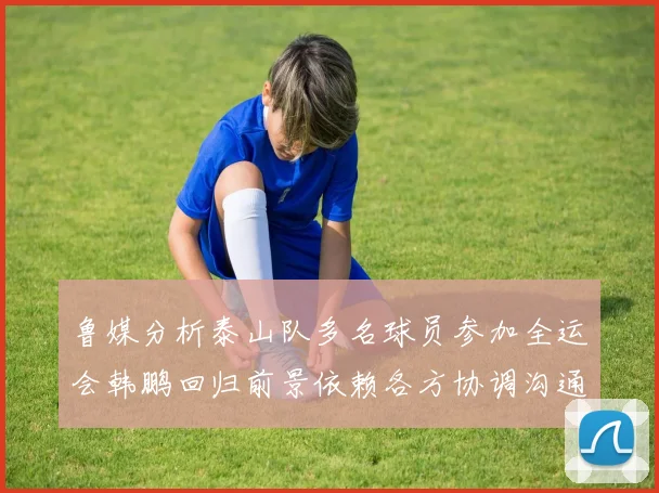 鲁媒分析泰山队多名球员参加全运会韩鹏回归前景依赖各方协调沟通