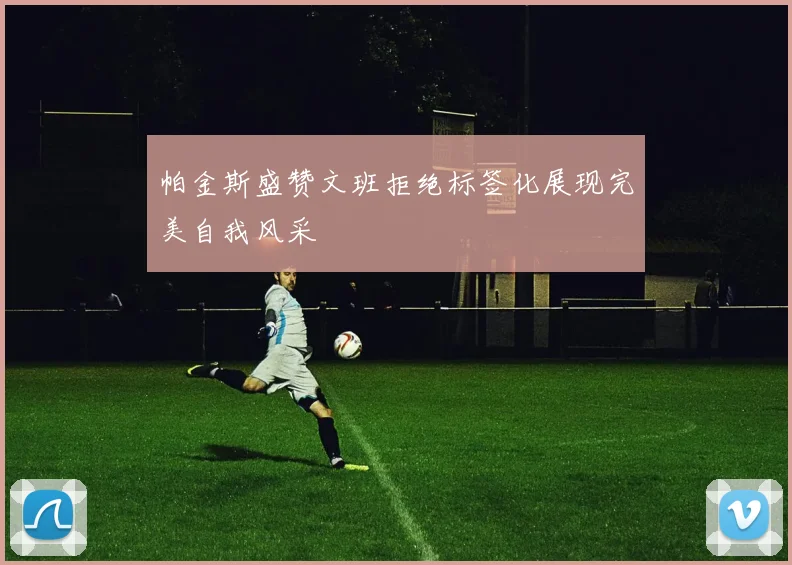 帕金斯盛赞文班拒绝标签化展现完美自我风采