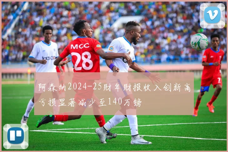 阿森纳2024-25财年财报收入创新高亏损显著减少至140万镑