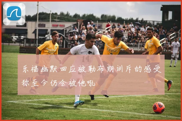 乐福幽默回应被勒布朗训斥的感受称至今仍会被他吼