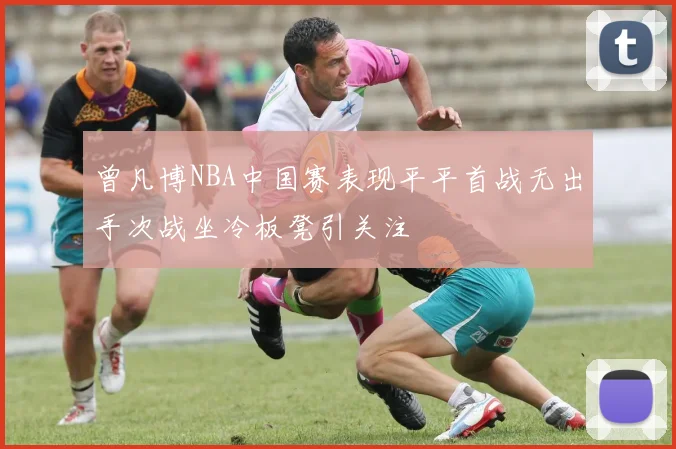 曾凡博NBA中国赛表现平平首战无出手次战坐冷板凳引关注