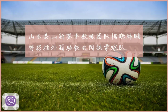 山东泰山新赛季教练团队揭晓韩鹏将搭档外籍助教共同执掌球队