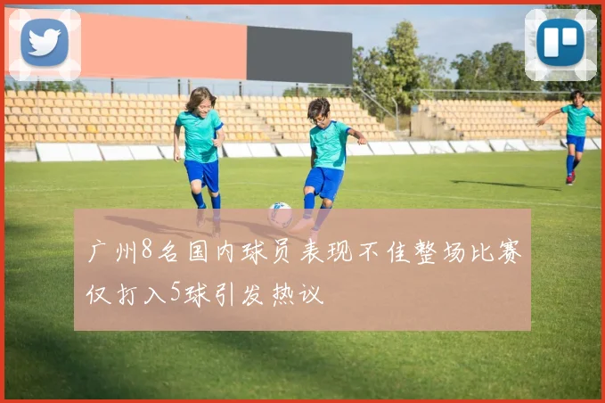 广州8名国内球员表现不佳整场比赛仅打入5球引发热议