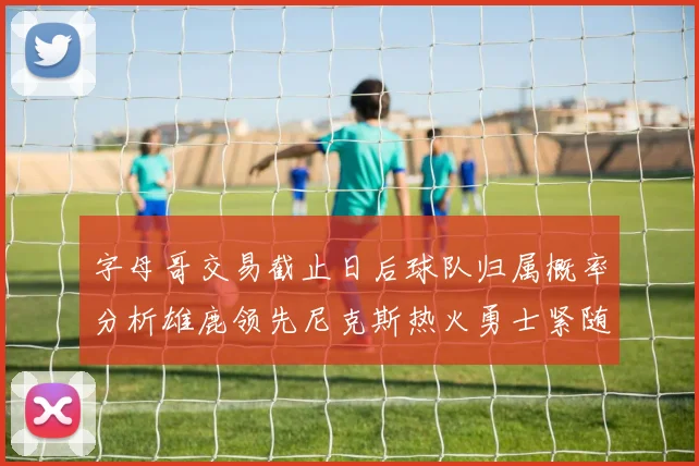 字母哥交易截止日后球队归属概率分析雄鹿领先尼克斯热火勇士紧随其后
