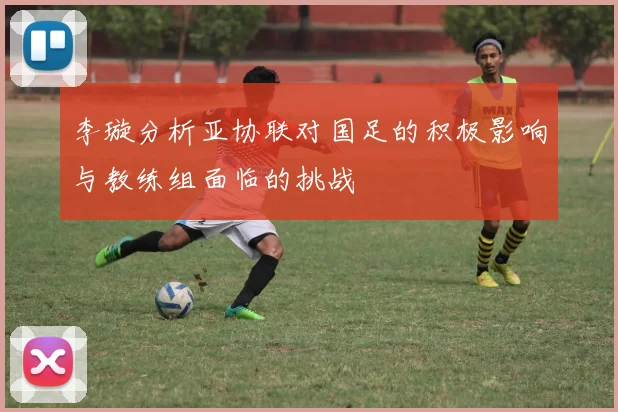 李璇分析亚协联对国足的积极影响与教练组面临的挑战