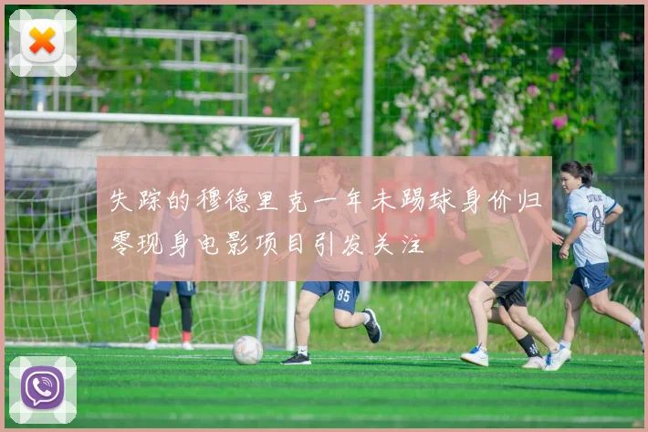 失踪的穆德里克一年未踢球身价归零现身电影项目引发关注