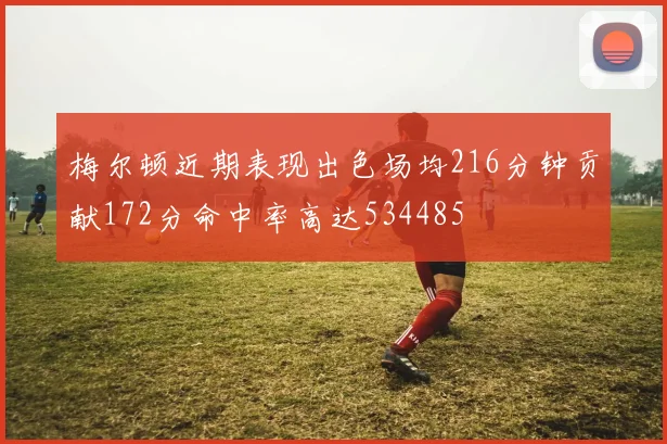 梅尔顿近期表现出色场均216分钟贡献172分命中率高达534485