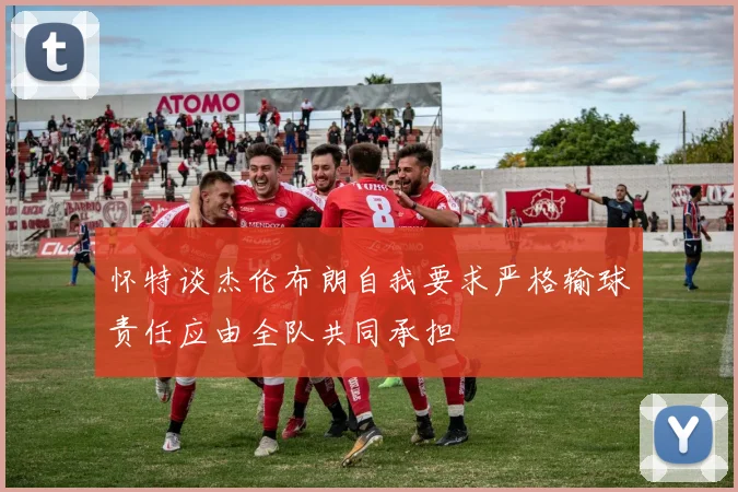 怀特谈杰伦布朗自我要求严格输球责任应由全队共同承担