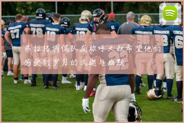 弗拉格调侃队友称呼大叔希望他们感受到岁月的流逝与幽默