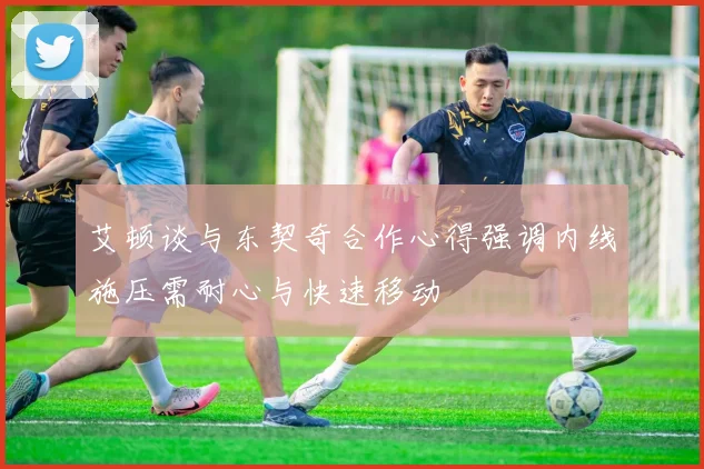 艾顿谈与东契奇合作心得强调内线施压需耐心与快速移动