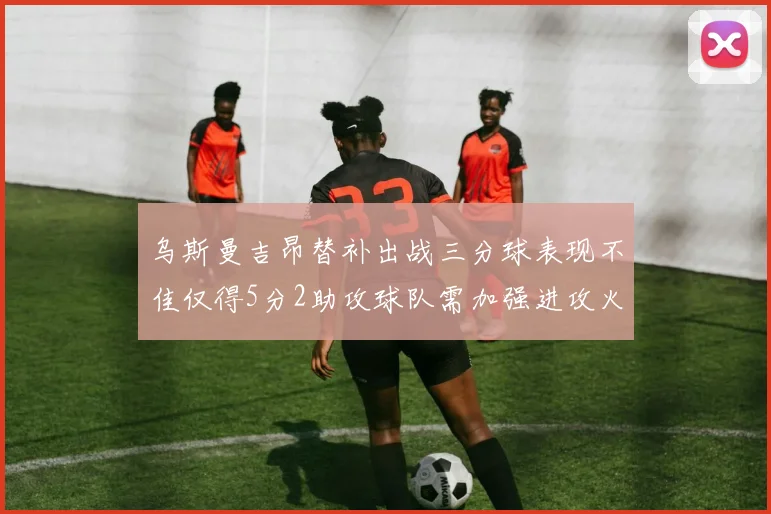 乌斯曼吉昂替补出战三分球表现不佳仅得5分2助攻球队需加强进攻火力