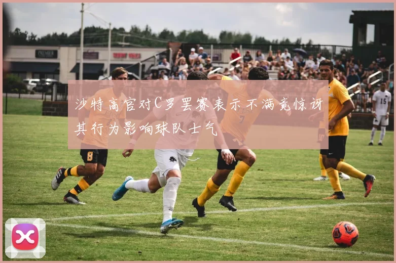 沙特高官对C罗罢赛表示不满竟惊讶其行为影响球队士气