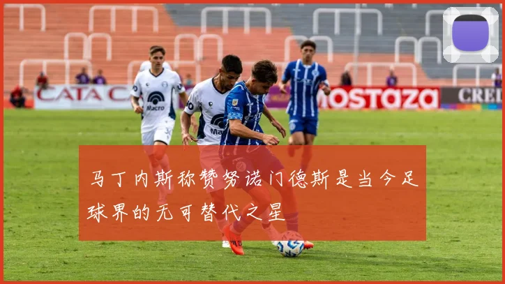 马丁内斯称赞努诺门德斯是当今足球界的无可替代之星