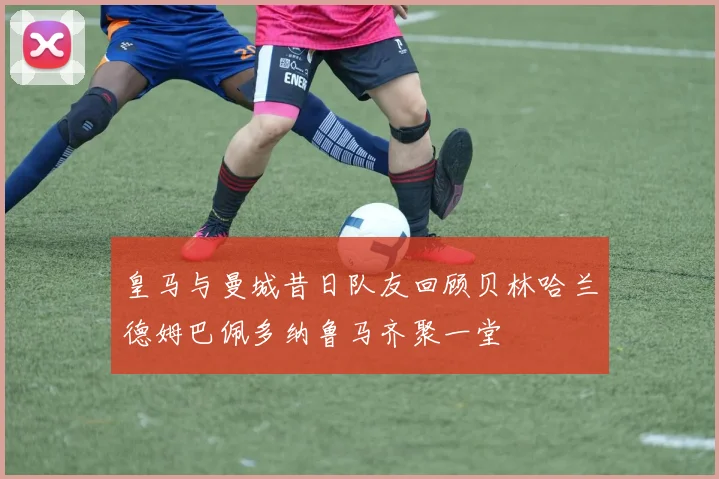 皇马与曼城昔日队友回顾贝林哈兰德姆巴佩多纳鲁马齐聚一堂